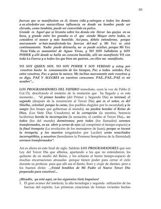 95


fuerzas que se manifiestan en él, tienen vida y entregan a todos los demás
a su alrededor esa maravillosa influencia en donde un hombre puede ser
elevado, como también, puede ser convertido en polvo.
Grande es Aquel que se levanta sobre los demás sin llevar las quejas en su
boca, y grande entre los grandes es el que siendo Mayor entre todos, se
considera el menor y más humilde. Así pues, debéis entenderme, porque
nuevamente se han manifestado las fuerzas del mal y Mi Voz se oirá
continuamente. Nadie puede detenerla, no se puede ocultar, porque Mi Voz
 Tiene Vida, es manantial de Aguas Vivas, y YO SOY Sabiduría y SOY
PODER y allí donde se halla un corazón humilde, allí me manifiesto YO con
toda La Fuerza y a todos los que bien me quieren...en ellos me manifiesto.

YO SOY QUIEN SOY, YO SOY PODER Y SOY VERDAD y estoy por
 vosotros hasta la consumación de los tiempos, Paz a todos ustedes, Paz
entre vosotros, Paz a quien la merece. Me inclino nuevamente ante vosotros y
os digo, PAZ Y ALEGRÍA en vuestros corazones: PAZ...PAZ...PAZ es mi
nombre”...

LOS PROGRAMADORES DEL FUTURO inmediato, oyen la voz de Pablo (1
Cor.15), descifrando el misterio de la mutación que ha llegado y es este
momento... “el primer hombre (del Primer y Segundo Día) es terrenal; el
segundo (después de la resurreción al Tercer Día) que es el señor, es del
Shielho, celestial: porque la carne, (los pueblos elegidos por la oscuridad) y la
sangre (los linajes que gobiernan al mundo), no pueden heredar el Reino de
Dios, (Los Siete Días Creadores) ni la corrupción (la mentira, herencia
luciferina) hereda la incorrupción (la mutación, el cambio al Tercer Día)... no
todos (los del mundo) dormiremos; pero todos (los llamados) seremos
transformados, en un abrir y cerrar de ojos (al comprimir el tiempo-espacio) a
la final trompeta (La revelación de los mensajeros de Juan); porque se tocará
la trompeta, y los muertos (engañados por Lucifer) serán resucitados
incorruptibles, y nosotros (heredamos la Promesa Sempiterna de la Eternidad)
seremos transformados”.

Así es ahora en este final de siglo. Saldrán LOS PROGRAMADORES que son
Ley del Tercer Día que alborea, apartando a los que no entendieron; les
quitarán de en medio del Reino, y los echarán al horno tiempo-espacio de
muchas encarnaciones atrasadas -porque tienen poder para cerrar el cielo
durante su profecía- para que allí sea el llanto, lloro y crujir de dientes: pero a
los buenos dirán: ...¡Venid benditos de Mi Padre al Nuevo Tercer Día
preparado para vosotros!...

¡Miradlo, ya está aquí, en los siguientes Siete Impulsos!
1. El gran avance del intelecto, la alta tecnología y segunda utilización de las
   fuerzas del espíritu. Las primeras creaciones de formas vivientes hechas
 