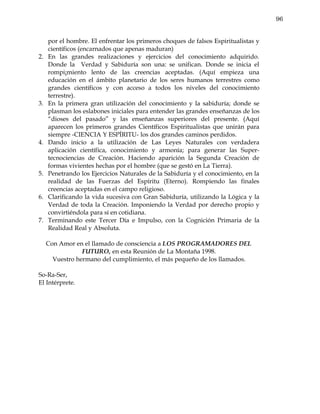 96


     por el hombre. El enfrentar los primeros choques de falsos Espiritualistas y
     científicos (encarnados que apenas maduran)
2.   En las grandes realizaciones y ejercicios del conocimiento adquirido.
     Donde la Verdad y Sabiduría son una: se unifican. Donde se inicia el
     rompi¡miento lento de las creencias aceptadas. (Aquí empieza una
     educación en el ámbito planetario de los seres humanos terrestres como
     grandes científicos y con acceso a todos los niveles del conocimiento
     terrestre).
3.   En la primera gran utilización del conocimiento y la sabiduría; donde se
     plasman los eslabones iniciales para entender las grandes enseñanzas de los
     “dioses del pasado” y las enseñanzas superiores del presente. (Aquí
     aparecen los primeros grandes Científicos Espiritualistas que unirán para
     siempre -CIENCIA Y ESPÍRITU- los dos grandes caminos perdidos.
4.   Dando inicio a la utilización de Las Leyes Naturales con verdadera
     aplicación científica, conocimiento y armonía; para generar las Super-
     tecnociencias de Creación. Haciendo aparición la Segunda Creación de
     formas vivientes hechas por el hombre (que se gestó en La Tierra).
5.   Penetrando los Ejercicios Naturales de la Sabiduría y el conocimiento, en la
     realidad de las Fuerzas del Espíritu (Eterno). Rompiendo las finales
     creencias aceptadas en el campo religioso.
6.   Clarificando la vida sucesiva con Gran Sabiduría, utilizando la Lógica y la
     Verdad de toda la Creación. Imponiendo la Verdad por derecho propio y
     convirtiéndola para sí en cotidiana.
7.   Terminando este Tercer Día e Impulso, con la Cognición Primaria de la
     Realidad Real y Absoluta.

     Con Amor en el llamado de consciencia a LOS PROGRAMADORES DEL
                 FUTURO, en esta Reunión de La Montaña 1998.
       Vuestro hermano del cumplimiento, el más pequeño de los llamados.

So-Ra-Ser,
El Intérprete.
 