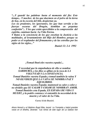 97




“...Y guardé las palabras hasta el momento del fin: Este
tiempo... Y muchos de los que duermen en el polvo de la tierra
de hoy, en la escoria del 666, despiertan ya.
Los no prudentes, los ignorantes, los que han servido a las
fuerzas oscuras del Dragón, tiemblan en perpetua
confusión”... Y los que están apercibidos a la comprensión del
espíritu, caminan hacia La Vida Eterna.
Y llamo a la conciencia de los que enseñan la Justicia a las
multitudes, al levantamiento del Hijo del Hombre; porque su
poder es el resplandor del firmamento y de las estrellas por los
siglos de los siglos...”
                                           Daniel 12: 2-4 1992




               ¡Tomad Dani-eles vuestra espada!...

       Y recordad que la empuñadura de ella se nombra
      SABIDURÍA, y los filos se afilan en la roca de LA
              VOLUNTAD Y LA CONSTANCIA.
 Tomad Danieles vuestra Espada y tomad también la vaina Y
    NO OLVIDEIS QUE LA VAINA SE NOMBRA PAZ Y
                        EQUILIBRIO.
 Tomad Danieles vuestra Espada; mantened su calor y color y
no olvidéis que SU CALOR Y COLOR SE NOMBRAN AMOR.
   Tomad Danieles esta Espada, ES ESPADA DE VIDA Y
 MUERT, y la podéis contene,r si entendéis la necesidad de la
                 muerte y el valor de La Vida.
                          Carta 12 de Daniel.


Ahora Henoch y el Séptimo Ángel Elías, tocará La Trompeta y habrá grandes
voces en el Shielho, diciendo: “Los reinos de este lugar de La Galaxia han
 