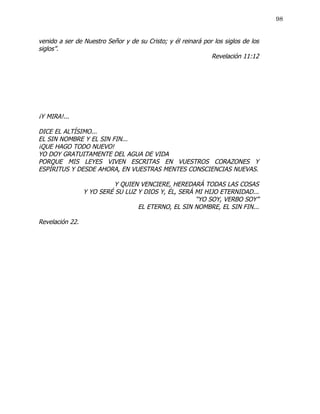 98


venido a ser de Nuestro Señor y de su Cristo; y él reinará por los siglos de los
siglos”.
                                                              Revelación 11:12




¡Y MIRA!...

DICE EL ALTÍSIMO...
EL SIN NOMBRE Y EL SIN FIN...
¡QUE HAGO TODO NUEVO!
YO DOY GRATUITAMENTE DEL AGUA DE VIDA
PORQUE MIS LEYES VIVEN ESCRITAS EN VUESTROS CORAZONES Y
ESPÍRITUS Y DESDE AHORA, EN VUESTRAS MENTES CONSCIENCIAS NUEVAS.

                           Y QUIEN VENCIERE, HEREDARÁ TODAS LAS COSAS
                 Y YO SERÉ SU LUZ Y DIOS Y, ÉL, SERÁ MI HIJO ETERNIDAD...
                                                     “YO SOY, VERBO SOY”
                                  EL ETERNO, EL SIN NOMBRE, EL SIN FIN...

Revelación 22.
 