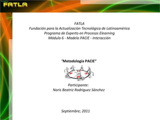 FATLA Fundación para la Actualización Tecnológica de Latinoamérica Programa de Experto en Procesos Elearning Módulo 6 - Modelo PACIE - Interacción “ Metodología PACIE“ Participante:  Noris Beatriz Rodriguez Sánchez Septiembre; 2011 