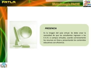 PRESENCIA Es la imagen del aula virtual. Se debe crear la necesidad de que los estudiantes ingresen a los E.V.A´s o campus virtuales, usando correctamente los recursos en línea y presentando los contenidos educativos con eficiencia. 