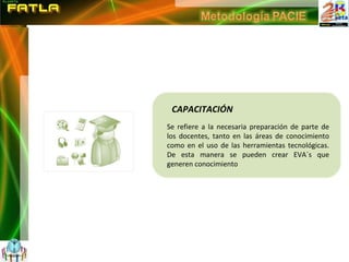 CAPACITACIÓN Se refiere a la necesaria preparación de parte de los docentes, tanto en las áreas de conocimiento como en el uso de las herramientas tecnológicas. De esta manera se pueden crear EVA´s que generen conocimiento 