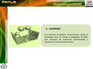 E - LEARNING Es el proceso de generar conocimiento usando la tecnología, pero sin olvidar la pedagogía. Se debe usar procesos de evaluación automatizada y fomentar la autoevaluación crítica. 