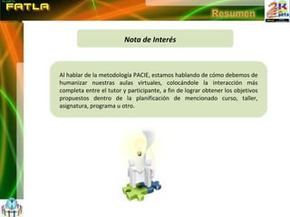 Nota de Interés Al hablar de la metodología PACIE, estamos hablando de cómo debemos de humanizar nuestras aulas virtuales, colocándole la interacción más completa entre el tutor y participante, a fin de lograr obtener los objetivos propuestos dentro de la planificación de mencionado curso, taller, asignatura, programa u otro. 