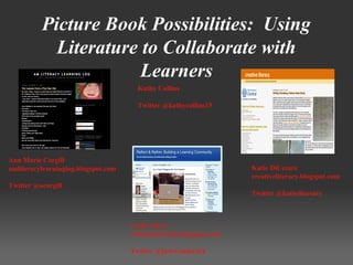Picture Book Possibilities: Using
Literature to Collaborate with
Learners
Ann Marie Corgill
amliteracylearninglog.blogspot.com
Twitter @acorgill
Katie DiCesare
creativeliteracy.blogspot.com
Twitter @katiedicesare
Cathy Mere
reflectandrefine.blogspot.com
Twitter @justwonderinY
Kathy Collins
Twitter @kathycollins15
 