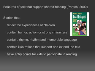 Features of text that support shared reading (Parkes, 2000)
Stories that:
reflect the experiences of children
contain humor, action or strong characters
contain, rhyme, rhythm and memorable language
contain illustrations that support and extend the text
have entry points for kids to participate in reading
 