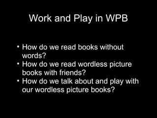 Work and Play in WPB
• How do we read books without
words?
• How do we read wordless picture
books with friends?
• How do we talk about and play with
our wordless picture books?
 