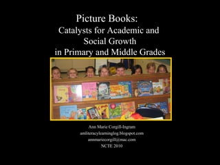 Picture Books:
Catalysts for Academic and
Social Growth
in Primary and Middle Grades
Ann Marie Corgill-Ingram
amliteracylearninglog.blogspot.com
annmariecorgill@mac.com
NCTE 2010
 