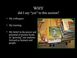 WHY
did I say “yes” to this session?
• My colleagues
• My learning
• My belief in the power and
potential of picture books
in “growing” our students
forward as learners and
people
 