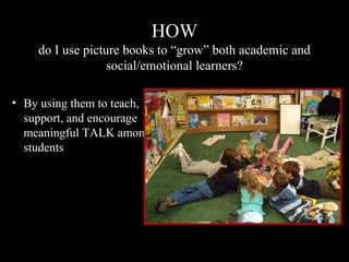 HOW
do I use picture books to “grow” both academic and
social/emotional learners?
• By using them to teach,
support, and encourage
meaningful TALK among
students
 