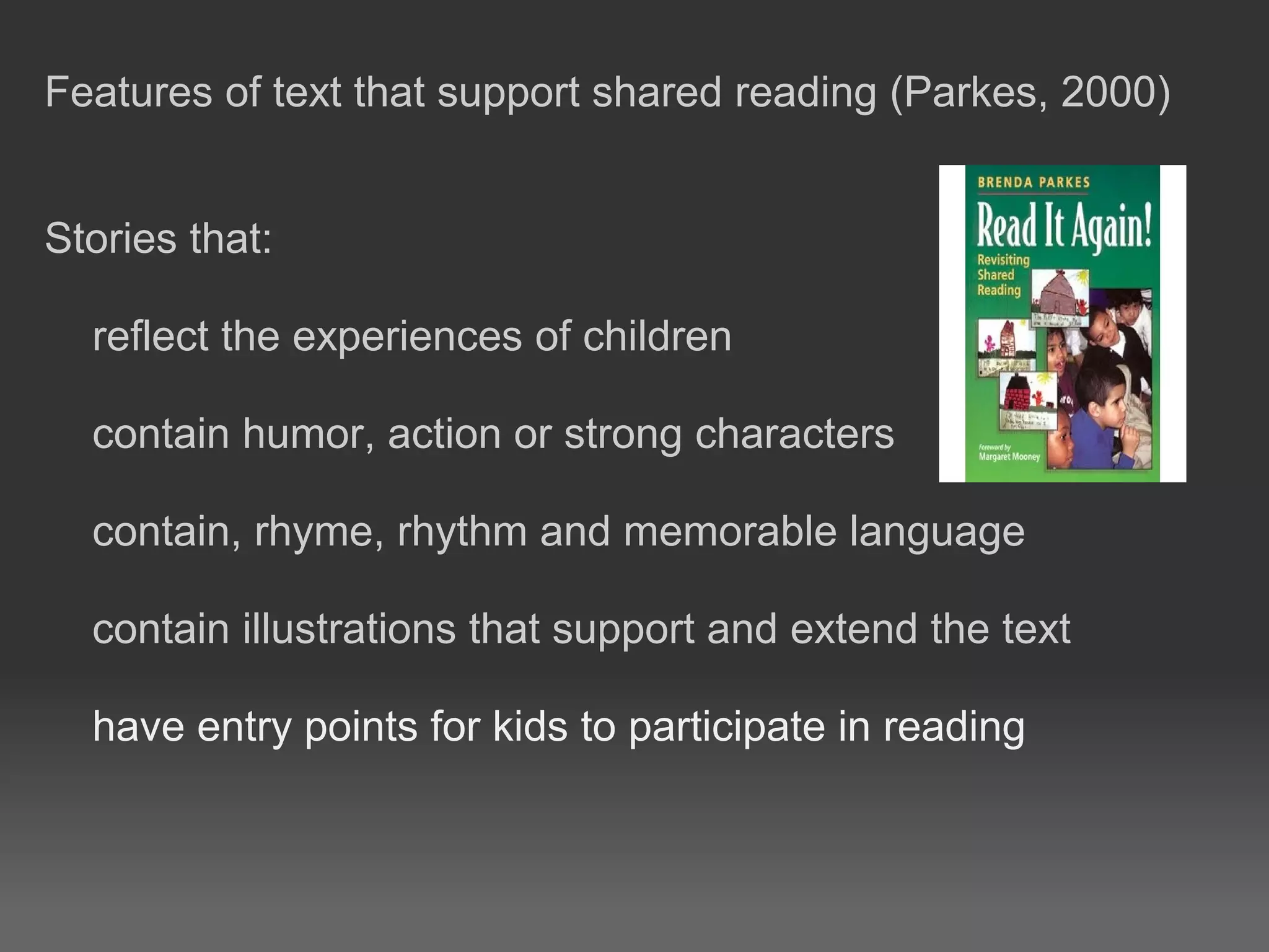 Features of text that support shared reading (Parkes, 2000)
Stories that:
reflect the experiences of children
contain humor, action or strong characters
contain, rhyme, rhythm and memorable language
contain illustrations that support and extend the text
have entry points for kids to participate in reading
 