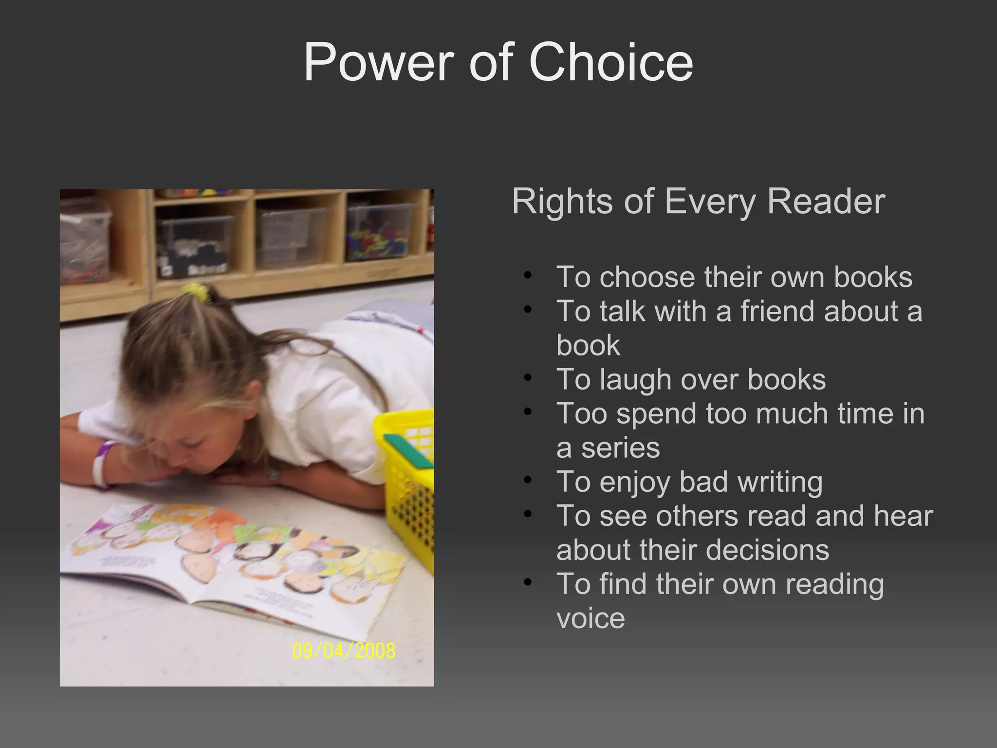 Power of Choice
Rights of Every Reader
• To choose their own books
• To talk with a friend about a
book
• To laugh over books
• Too spend too much time in
a series
• To enjoy bad writing
• To see others read and hear
about their decisions
• To find their own reading
voice
 