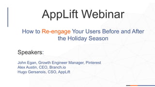 AppLift Webinar
How to Re-engage Your Users Before and After
the Holiday Season
Speakers:
John Egan, Growth Engineer Manager, Pinterest
Alex Austin, CEO, Branch.io
Hugo Gersanois, CSO, AppLift
 