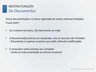 REESTRUTURAÇÃODe DocumentosPouca documentação é a marca registrada de muitos sistemas herdados.O que fazer?Se o sistema funciona, não documenta-se nadaA documentação precisa ser atualizada, mas os recursos são limitados- Documenta-se apenas as partes que estão sofrendo modificaçõesÉ necessário redocumentar por completo- Limita-se a documentação ao mínimo essencial