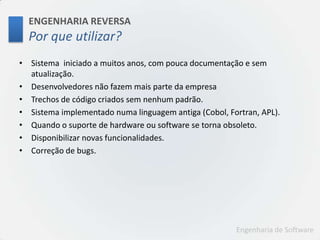 ENGENHARIA REVERSAPorqueutilizar?Sistema  iniciado a muitos anos, com pouca documentação e sem atualização.Desenvolvedores não fazem mais parte da empresaTrechos de código criados sem nenhum padrão.Sistema implementado numa linguagem antiga (Cobol, Fortran, APL).Quando o suporte de hardware ou software se torna obsoleto.Disponibilizar novas funcionalidades.Correção de bugs.