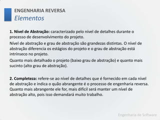 ENGENHARIA REVERSAElementos1. Nível de Abstração: caracterizado pelo nível de detalhes durante o processo de desenvolvimento do projeto. Nível de abstração e grau de abstração são grandezas distintas. O nível de abstração diferencia os estágios do projeto e o grau de abstração está intrínseco no projeto. Quanto mais detalhado o projeto (baixo grau de abstração) e quanto mais sucinto (alto grau de abstração). 2. Completeza: refere-se ao nível de detalhes que é fornecido em cada nível de abstração e indica o quão abrangente é o processo de engenharia reversa. Quanto mais abrangente ele for, mais difícil será manter um nível de abstração alto, pois isso demandará muito trabalho.
