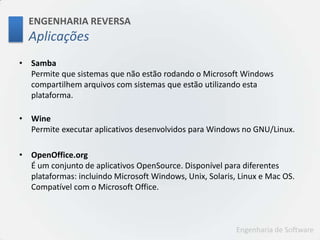 ENGENHARIA REVERSAAplicaçõesSambaPermite que sistemas que não estão rodando o Microsoft Windows compartilhem arquivos com sistemas que estão utilizando esta plataforma.WinePermite executar aplicativos desenvolvidos para Windows no GNU/Linux. OpenOffice.orgÉ um conjunto de aplicativos OpenSource. Disponível para diferentes plataformas: incluindo Microsoft Windows, Unix, Solaris, Linux e Mac OS. Compatível com o Microsoft Office.