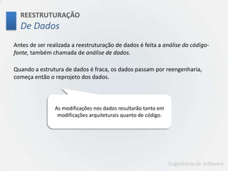 REESTRUTURAÇÃODe DadosAntes de ser realizada a reestruturação de dados é feita a análise do código-fonte, também chamada de análise de dados.Quando a estrutura de dados é fraca, os dados passam por reengenharia, começa então o reprojeto dos dados.As modificaçõesnos dados resultarãotantoemmodificaçõesarquiteturaisquanto de código.