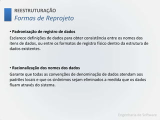 REESTRUTURAÇÃOFormas de Reprojeto Padronização de registro de dadosEsclarece definições de dados para obter consistência entre os nomes dos itens de dados, ou entre os formatos de registro físico dentro da estrutura de dados existentes. Racionalização dos nomes dos dadosGarante que todas as convenções de denominação de dados atendam aos padrões locais e que os sinônimos sejam eliminados a medida que os dados fluam através do sistema.