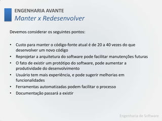 ENGENHARIA AVANTEManter x RedesenvolverDevemos considerar os seguintes pontos:Custo para manter o código-fonte atual é de 20 a 40 vezes do que desenvolver um novo códigoReprojetar a arquitetura do software pode facilitar manutenções futurasO fato de existir um protótipo do software, pode aumentar a produtividade do desenvolvimentoUsuário tem mais experiência, e pode sugerir melhorias em funcionalidadesFerramentas automatizadas podem facilitar o processoDocumentação passará a existir