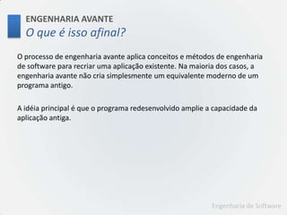 ENGENHARIA AVANTEO que é issoafinal?O processo de engenharia avante aplica conceitos e métodos de engenharia de software para recriar uma aplicação existente. Na maioria dos casos, a engenharia avante não cria simplesmente um equivalente moderno de um programa antigo.A idéia principal é que o programa redesenvolvido amplie a capacidade da aplicação antiga.