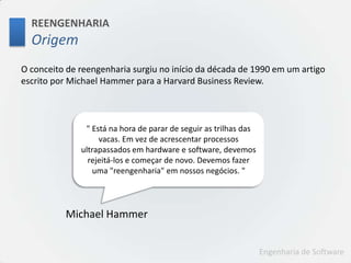 REENGENHARIAOrigemO conceito de reengenharia surgiu no início da década de 1990 em um artigo escrito por Michael Hammer para a Harvard Business Review." Está na hora de parar de seguir as trilhas das vacas. Em vez de acrescentar processos ultrapassados em hardware e software, devemos rejeitá-los e começar de novo. Devemos fazer uma "reengenharia" em nossos negócios. "Michael Hammer