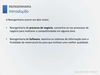 REENGENHARIAIntroduçãoA Reengenharia ocorre em dois níveis: Reengenharia de processo de negócio, concentra-se nos processos de negócio para melhorar a competitividade em alguma área.Reengenharia de Software, examina os sistemas de informação com a finalidade de reestruturá-los para que tenham uma melhor qualidade.