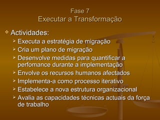 Fase 7

Executar a Transformação


Actividades:
Executa a estratégia de migração
 Cria um plano de migração
 Desenvolve medidas para quantificar a
perfomance durante a implementação
 Envolve os recursos humanos afectados
 Implementa-a como processo iterativo
 Estabelece a nova estrutura organizacional
 Avalia as capacidades técnicas actuais da força
de trabalho


 