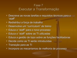 Fase 7

Executar a Transformação











Descreve as novas tarefas e requisitos técnicos para o
“staff”
Redistribui a força de trabalho
Desenvolve um “currículum” de treino
Educa o “staff” para o novo processo
Educa o “staff” sobre as TI utilizadas
Educa a gestão de topo sobre as funções facilitadoras
Decide como as TI serão introduzidas
Transição para as TI
Incorpora os mecanismos de melhoria de processo

 