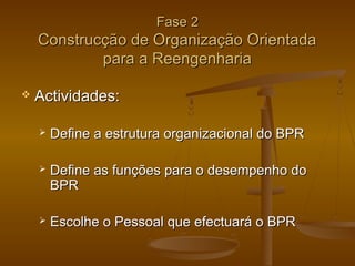 Fase 2

Construcção de Organização Orientada
para a Reengenharia


Actividades:


Define a estrutura organizacional do BPR



Define as funções para o desempenho do
BPR



Escolhe o Pessoal que efectuará o BPR

 