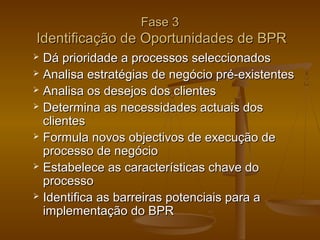 Fase 3

Identificação de Oportunidades de BPR
Dá prioridade a processos seleccionados
 Analisa estratégias de negócio pré-existentes
 Analisa os desejos dos clientes
 Determina as necessidades actuais dos
clientes
 Formula novos objectivos de execução de
processo de negócio
 Estabelece as características chave do
processo
 Identifica as barreiras potenciais para a
implementação do BPR


 