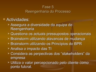 Fase 5
Reengenharia do Processo


Actividades:
Assegura a diversidade da equipa de
Reengenharia
 Questiona os actuais pressupostos operacionais
 Brainstorm utilizando alavancas de mudança
 Brainstorm utilizando os Princípios do BPR
 Analisa o impacto das TI
 Considera as perpectivas dos “stakeholders” da
empresa
 Utiliza o valor percepcionado pelo cliente como
ponto fulcral.


 