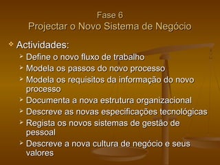 Fase 6

Projectar o Novo Sistema de Negócio


Actividades:
Define o novo fluxo de trabalho
 Modela os passos do novo processo
 Modela os requisitos da informação do novo
processo
 Documenta a nova estrutura organizacional
 Descreve as novas especificações tecnológicas
 Regista os novos sistemas de gestão de
pessoal
 Descreve a nova cultura de negócio e seus
valores


 