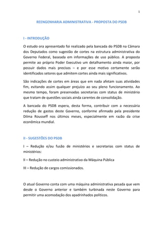 1


        REENGENHARIA ADMINISTRATIVA - PROPOSTA DO PSDB



I - INTRODUÇÃO

O estudo ora apresentado foi realizado pela bancada do PSDB na Câmara
dos Deputados como sugestão de cortes na estrutura administrativa do
Governo Federal, baseada em informações de uso público. A proposta
permite ao próprio Poder Executivo um detalhamento ainda maior, por
possuir dados mais precisos – e por esse motivo certamente serão
identificados setores que admitem cortes ainda mais significativos.

São indicações de cortes em áreas que em nada afetam suas atividades
fim, evitando assim qualquer prejuízo ao seu pleno funcionamento. Ao
mesmo tempo, foram preservadas secretarias com status de ministério
que tratam de questões sociais ainda carentes de consolidação.

A bancada do PSDB espera, desta forma, contribuir com a necessária
redução de gastos deste Governo, conforme afirmado pela presidente
Dilma Rousseff nos últimos meses, especialmente em razão da crise
econômica mundial.



II - SUGESTÕES DO PSDB

I – Redução e/ou fusão de ministérios e secretarias com status de
ministérios:

II – Redução no custeio administrativo da Máquina Pública

III – Redução de cargos comissionados.



O atual Governo conta com uma máquina administrativa pesada que vem
desde o Governo anterior e também turbinada neste Governo para
permitir uma acomodação dos apadrinhados políticos.
 