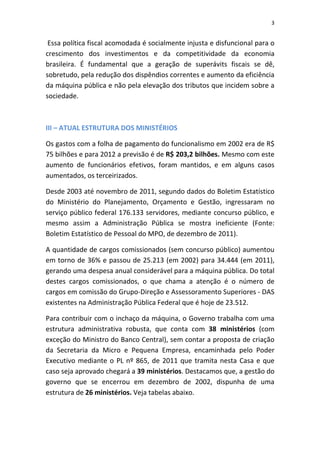 3


 Essa política fiscal acomodada é socialmente injusta e disfuncional para o
crescimento dos investimentos e da competitividade da economia
brasileira. É fundamental que a geração de superávits fiscais se dê,
sobretudo, pela redução dos dispêndios correntes e aumento da eficiência
da máquina pública e não pela elevação dos tributos que incidem sobre a
sociedade.



III – ATUAL ESTRUTURA DOS MINISTÉRIOS

Os gastos com a folha de pagamento do funcionalismo em 2002 era de R$
75 bilhões e para 2012 a previsão é de R$ 203,2 bilhões. Mesmo com este
aumento de funcionários efetivos, foram mantidos, e em alguns casos
aumentados, os terceirizados.

Desde 2003 até novembro de 2011, segundo dados do Boletim Estatístico
do Ministério do Planejamento, Orçamento e Gestão, ingressaram no
serviço público federal 176.133 servidores, mediante concurso público, e
mesmo assim a Administração Pública se mostra ineficiente (Fonte:
Boletim Estatístico de Pessoal do MPO, de dezembro de 2011).

A quantidade de cargos comissionados (sem concurso público) aumentou
em torno de 36% e passou de 25.213 (em 2002) para 34.444 (em 2011),
gerando uma despesa anual considerável para a máquina pública. Do total
destes cargos comissionados, o que chama a atenção é o número de
cargos em comissão do Grupo-Direção e Assessoramento Superiores - DAS
existentes na Administração Pública Federal que é hoje de 23.512.

Para contribuir com o inchaço da máquina, o Governo trabalha com uma
estrutura administrativa robusta, que conta com 38 ministérios (com
exceção do Ministro do Banco Central), sem contar a proposta de criação
da Secretaria da Micro e Pequena Empresa, encaminhada pelo Poder
Executivo mediante o PL nº 865, de 2011 que tramita nesta Casa e que
caso seja aprovado chegará a 39 ministérios. Destacamos que, a gestão do
governo que se encerrou em dezembro de 2002, dispunha de uma
estrutura de 26 ministérios. Veja tabelas abaixo.
 