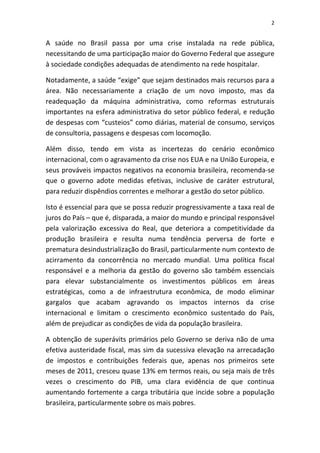 2


A saúde no Brasil passa por uma crise instalada na rede pública,
necessitando de uma participação maior do Governo Federal que assegure
à sociedade condições adequadas de atendimento na rede hospitalar.

Notadamente, a saúde “exige” que sejam destinados mais recursos para a
área. Não necessariamente a criação de um novo imposto, mas da
readequação da máquina administrativa, como reformas estruturais
importantes na esfera administrativa do setor público federal, e redução
de despesas com “custeios” como diárias, material de consumo, serviços
de consultoria, passagens e despesas com locomoção.

Além disso, tendo em vista as incertezas do cenário econômico
internacional, com o agravamento da crise nos EUA e na União Europeia, e
seus prováveis impactos negativos na economia brasileira, recomenda-se
que o governo adote medidas efetivas, inclusive de caráter estrutural,
para reduzir dispêndios correntes e melhorar a gestão do setor público.

Isto é essencial para que se possa reduzir progressivamente a taxa real de
juros do País – que é, disparada, a maior do mundo e principal responsável
pela valorização excessiva do Real, que deteriora a competitividade da
produção brasileira e resulta numa tendência perversa de forte e
prematura desindustrialização do Brasil, particularmente num contexto de
acirramento da concorrência no mercado mundial. Uma política fiscal
responsável e a melhoria da gestão do governo são também essenciais
para elevar substancialmente os investimentos públicos em áreas
estratégicas, como a de infraestrutura econômica, de modo eliminar
gargalos que acabam agravando os impactos internos da crise
internacional e limitam o crescimento econômico sustentado do País,
além de prejudicar as condições de vida da população brasileira.

A obtenção de superávits primários pelo Governo se deriva não de uma
efetiva austeridade fiscal, mas sim da sucessiva elevação na arrecadação
de impostos e contribuições federais que, apenas nos primeiros sete
meses de 2011, cresceu quase 13% em termos reais, ou seja mais de três
vezes o crescimento do PIB, uma clara evidência de que continua
aumentando fortemente a carga tributária que incide sobre a população
brasileira, particularmente sobre os mais pobres.
 