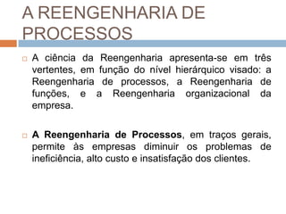 A REENGENHARIA DE
PROCESSOS
 A ciência da Reengenharia apresenta-se em três
vertentes, em função do nível hierárquico visado: a
Reengenharia de processos, a Reengenharia de
funções, e a Reengenharia organizacional da
empresa.
 A Reengenharia de Processos, em traços gerais,
permite às empresas diminuir os problemas de
ineficiência, alto custo e insatisfação dos clientes.
 