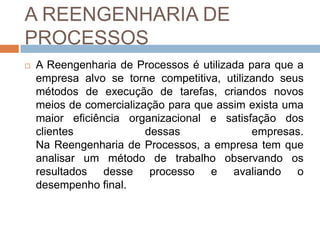 A REENGENHARIA DE
PROCESSOS
 A Reengenharia de Processos é utilizada para que a
empresa alvo se torne competitiva, utilizando seus
métodos de execução de tarefas, criandos novos
meios de comercialização para que assim exista uma
maior eficiência organizacional e satisfação dos
clientes dessas empresas.
Na Reengenharia de Processos, a empresa tem que
analisar um método de trabalho observando os
resultados desse processo e avaliando o
desempenho final.
 