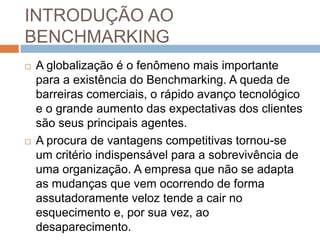 INTRODUÇÃO AO
BENCHMARKING
 A globalização é o fenômeno mais importante
para a existência do Benchmarking. A queda de
barreiras comerciais, o rápido avanço tecnológico
e o grande aumento das expectativas dos clientes
são seus principais agentes.
 A procura de vantagens competitivas tornou-se
um critério indispensável para a sobrevivência de
uma organização. A empresa que não se adapta
as mudanças que vem ocorrendo de forma
assutadoramente veloz tende a cair no
esquecimento e, por sua vez, ao
desaparecimento.
 