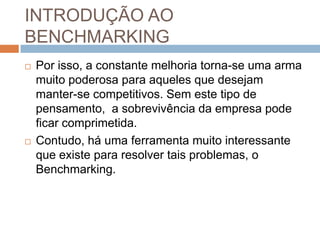 INTRODUÇÃO AO
BENCHMARKING
 Por isso, a constante melhoria torna-se uma arma
muito poderosa para aqueles que desejam
manter-se competitivos. Sem este tipo de
pensamento, a sobrevivência da empresa pode
ficar comprimetida.
 Contudo, há uma ferramenta muito interessante
que existe para resolver tais problemas, o
Benchmarking.
 