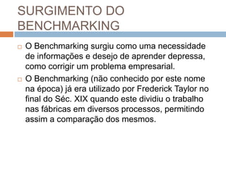 SURGIMENTO DO
BENCHMARKING
 O Benchmarking surgiu como uma necessidade
de informações e desejo de aprender depressa,
como corrigir um problema empresarial.
 O Benchmarking (não conhecido por este nome
na época) já era utilizado por Frederick Taylor no
final do Séc. XIX quando este dividiu o trabalho
nas fábricas em diversos processos, permitindo
assim a comparação dos mesmos.
 