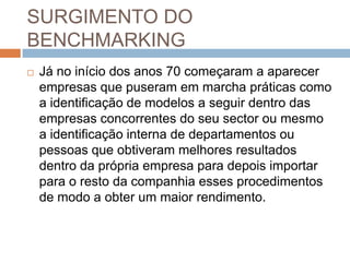 SURGIMENTO DO
BENCHMARKING
 Já no início dos anos 70 começaram a aparecer
empresas que puseram em marcha práticas como
a identificação de modelos a seguir dentro das
empresas concorrentes do seu sector ou mesmo
a identificação interna de departamentos ou
pessoas que obtiveram melhores resultados
dentro da própria empresa para depois importar
para o resto da companhia esses procedimentos
de modo a obter um maior rendimento.
 