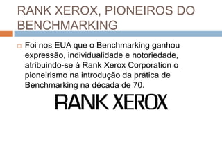 RANK XEROX, PIONEIROS DO
BENCHMARKING
 Foi nos EUA que o Benchmarking ganhou
expressão, individualidade e notoriedade,
atribuindo-se à Rank Xerox Corporation o
pioneirismo na introdução da prática de
Benchmarking na década de 70.
 