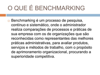 O QUE É BENCHMARKING
 Benchmarking é um processo de pesquisa,
contínuo e sistemático, onde o administrador
realiza comparações de processos e práticas de
sua empresa com os de organizações que são
reconhecidas como representantes das melhores
práticas administrativas, para avaliar produtos,
serviços e métodos de trabalho, com o propósito
de aprimoramento organizacional, procurando a
superioridade competitiva.
 