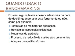 QUANDO USAR O
BENCHMARKING
 Existem alguns fatores desencadeadores na hora
de decidir quando usar esta ferramenta ou não,
como por exemplo:
 Tentativas de melhorar as operações
 Revisão de estratégias existentes
 Mudanças de gerência
 Processo de redução de custos e/ou orçamentos
 Ataques competitivos/crises
 