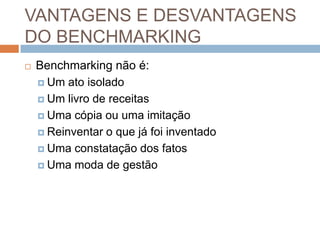 VANTAGENS E DESVANTAGENS
DO BENCHMARKING
 Benchmarking não é:
 Um ato isolado
 Um livro de receitas
 Uma cópia ou uma imitação
 Reinventar o que já foi inventado
 Uma constatação dos fatos
 Uma moda de gestão
 
