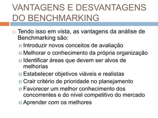 VANTAGENS E DESVANTAGENS
DO BENCHMARKING
 Tendo isso em vista, as vantagens da análise de
Benchmarking são:
 Introduzir novos conceitos de avaliação
 Melhorar o conhecimento da própria organização
 Identificar áreas que devem ser alvos de
melhorias
 Estabelecer objetivos viáveis e realistas
 Crair critério de prioridade no planejamento
 Favorecer um melhor conhecimento dos
concorrentes e do nível competitivo do mercado
 Aprender com os melhores
 