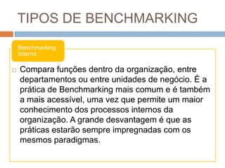 TIPOS DE BENCHMARKING
Benchmarking
Interno
 Compara funções dentro da organização, entre
departamentos ou entre unidades de negócio. É a
prática de Benchmarking mais comum e é também
a mais acessível, uma vez que permite um maior
conhecimento dos processos internos da
organização. A grande desvantagem é que as
práticas estarão sempre impregnadas com os
mesmos paradigmas.
 