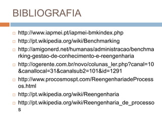 BIBLIOGRAFIA
 http://www.iapmei.pt/iapmei-bmkindex.php
 http://pt.wikipedia.org/wiki/Benchmarking
 http://amigonerd.net/humanas/administracao/benchma
rking-gestao-de-conhecimento-e-reengenharia
 http://ogerente.com.br/novo/colunas_ler.php?canal=10
&canallocal=31&canalsub2=101&id=1291
 http://www.procosmospt.com/ReengenhariadeProcess
os.html
 http://pt.wikipedia.org/wiki/Reengenharia
 http://pt.wikipedia.org/wiki/Reengenharia_de_processo
s
 